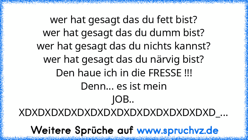 wer hat gesagt das du fett bist?
wer hat gesagt das du dumm bist?
wer hat gesagt das du nichts kannst?
wer hat gesagt das du närvig bist?
Den haue ich in die FRESSE !!!
Denn... es ist mein JOB..
XDXDXDXDXDXDXDXDXDXDXDXDXDXDXD_...