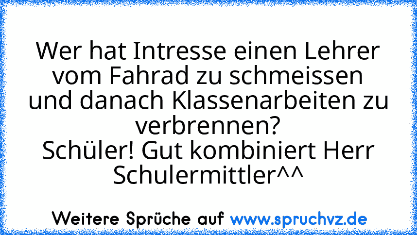 Wer hat Intresse einen Lehrer vom Fahrad zu schmeissen und danach Klassenarbeiten zu verbrennen?
Schüler! Gut kombiniert Herr Schulermittler^^