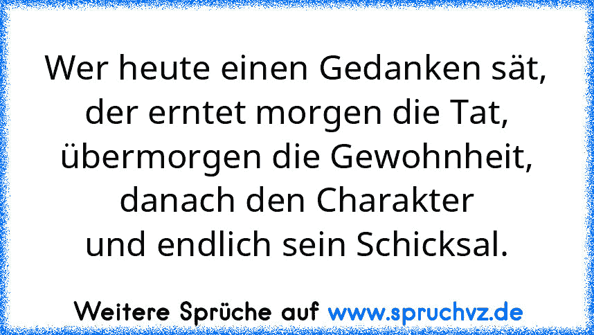 Wer heute einen Gedanken sät,
der erntet morgen die Tat,
übermorgen die Gewohnheit,
danach den Charakter
und endlich sein Schicksal.