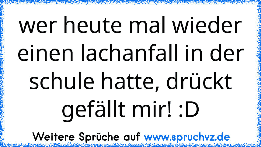 wer heute mal wieder einen lachanfall in der schule hatte, drückt gefällt mir! :D