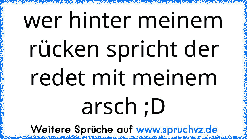 wer hinter meinem rücken spricht der redet mit meinem arsch ;D