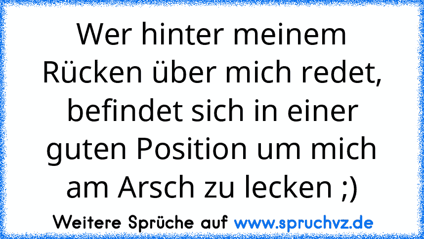 Wer hinter meinem Rücken über mich redet, befindet sich in einer guten Position um mich am Arsch zu lecken ;)