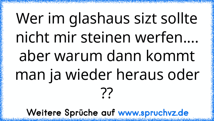 Wer im glashaus sizt sollte nicht mir steinen werfen....
aber warum dann kommt man ja wieder heraus oder ??