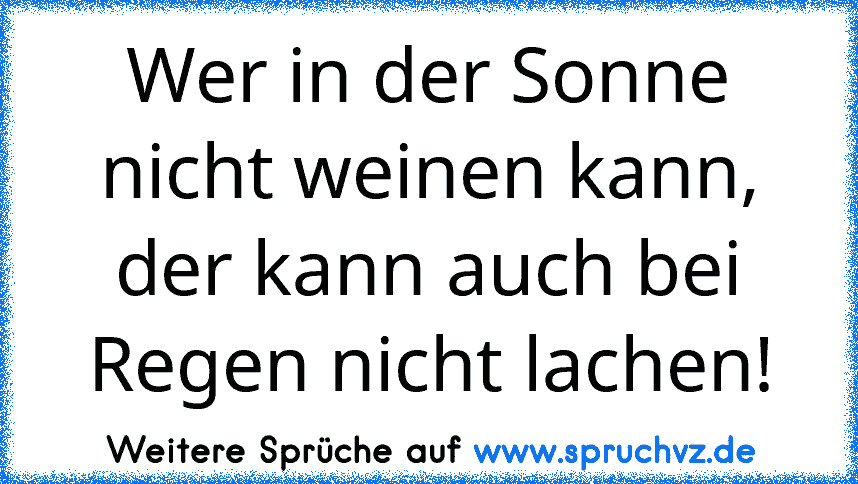 Wer in der Sonne nicht weinen kann, der kann auch bei Regen nicht lachen!