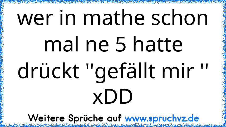 wer in mathe schon mal ne 5 hatte drückt ''gefällt mir '' xDD