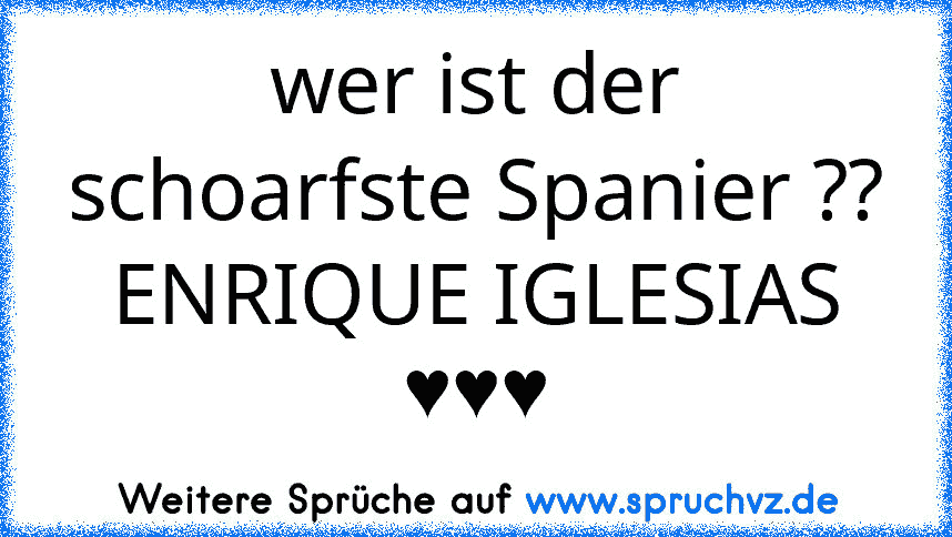 wer ist der schoarfste Spanier ??
ENRIQUE IGLESIAS ♥♥♥