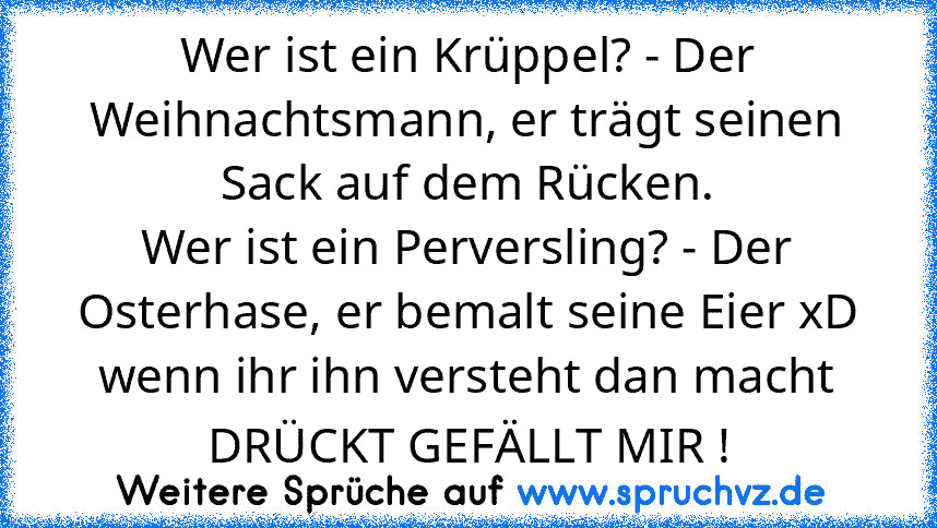 Wer ist ein Krüppel? - Der Weihnachtsmann, er trägt seinen Sack auf dem Rücken.
Wer ist ein Perversling? - Der Osterhase, er bemalt seine Eier xD
wenn ihr ihn versteht dan macht DRÜCKT GEFÄLLT MIR !