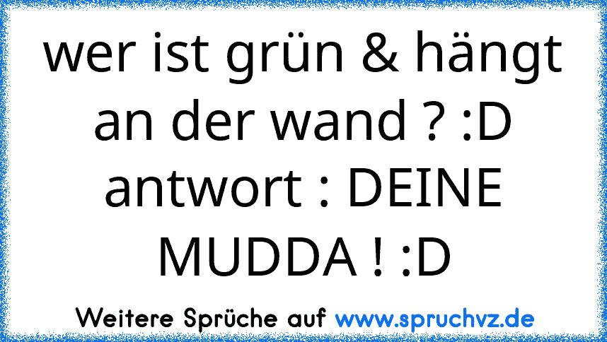 wer ist grün & hängt an der wand ? :D
antwort : DEINE MUDDA ! :D