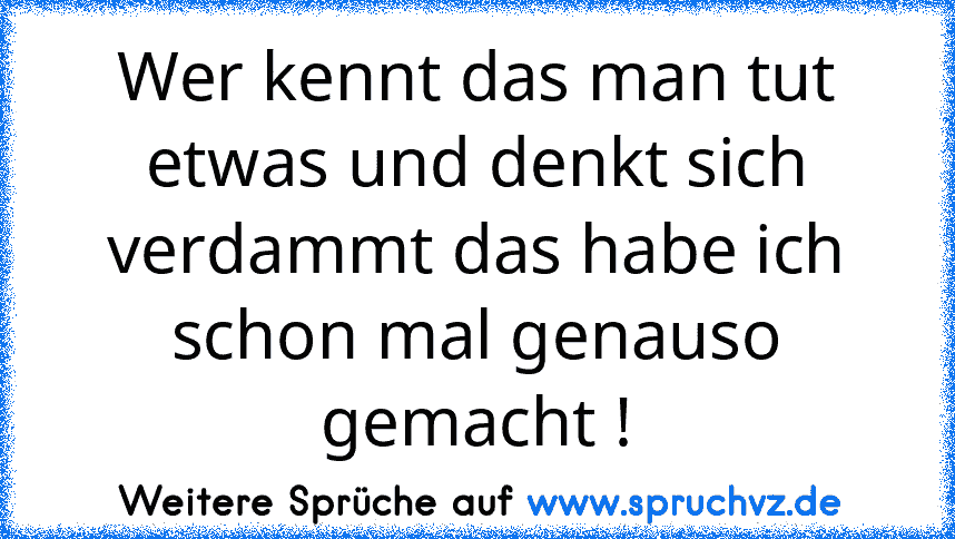 Wer kennt das man tut etwas und denkt sich verdammt das habe ich schon mal genauso gemacht !