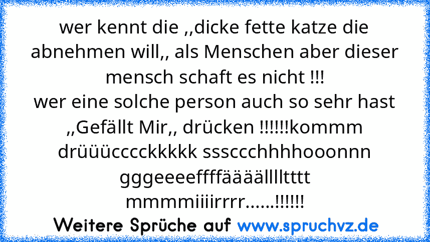 wer kennt die ,,dicke fette katze die abnehmen will,, als Menschen aber dieser mensch schaft es nicht !!!
wer eine solche person auch so sehr hast ,,Gefällt Mir,, drücken !!!!!!kommm drüüücccckkkkk sssccchhhhooonnn gggeeeeffffäääälllltttt mmmmiiiirrrr......!!!!!!