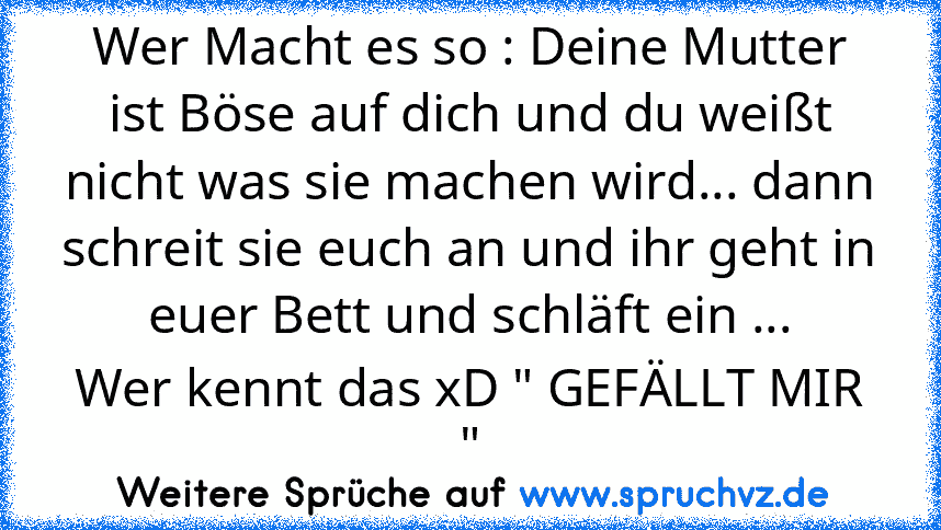 Wer Macht es so : Deine Mutter ist Böse auf dich und du weißt nicht was sie machen wird... dann schreit sie euch an und ihr geht in euer Bett und schläft ein ...
Wer kennt das xD " GEFÄLLT MIR "