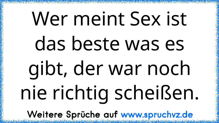 Wer meint Sex ist das beste was es gibt, der war noch nie richtig scheißen.