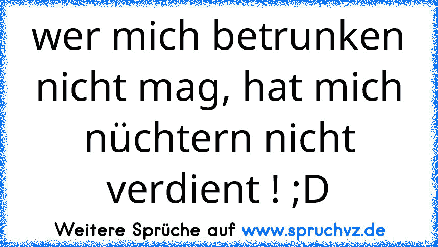 wer mich betrunken nicht mag, hat mich nüchtern nicht verdient ! ;D