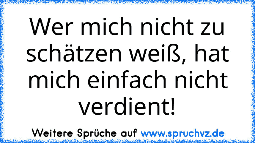 Wer mich nicht zu schätzen weiß, hat mich einfach nicht verdient!