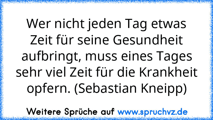 Wer nicht jeden Tag etwas Zeit für seine Gesundheit aufbringt, muss eines Tages sehr viel Zeit für die Krankheit opfern. (Sebastian Kneipp)