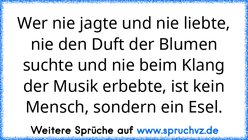 Wer nie jagte und nie liebte, nie den Duft der Blumen suchte und nie beim Klang der Musik erbebte, ist kein Mensch, sondern ein Esel.