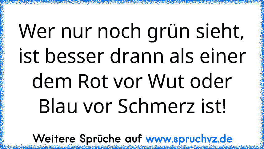 Wer nur noch grün sieht, ist besser drann als einer dem Rot vor Wut oder Blau vor Schmerz ist!