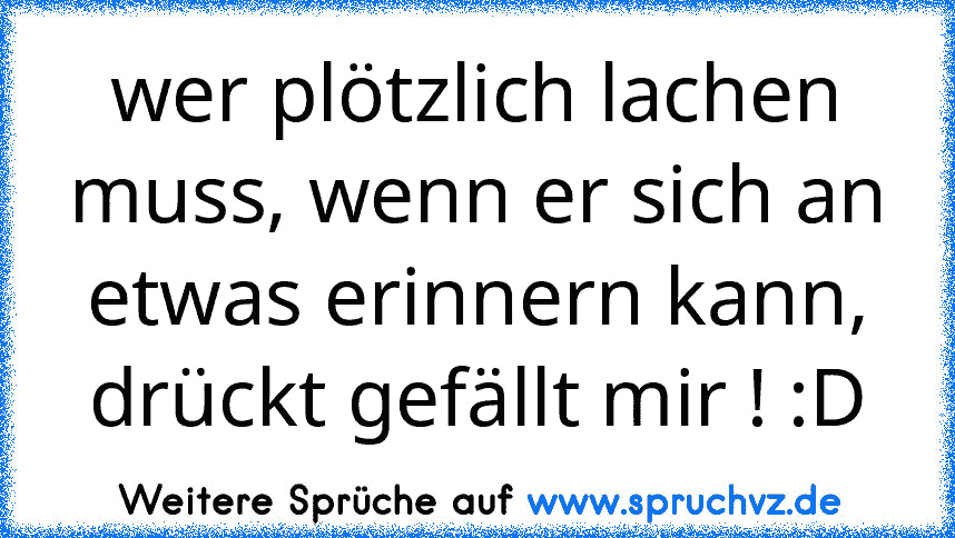 wer plötzlich lachen muss, wenn er sich an etwas erinnern kann, drückt gefällt mir ! :D