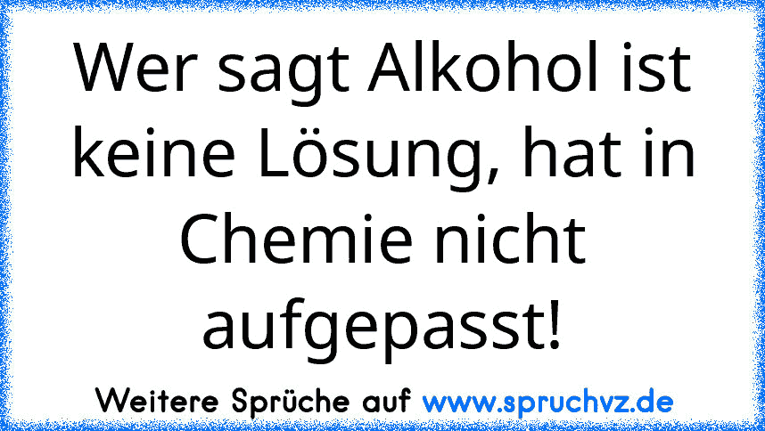 Wer sagt Alkohol ist keine Lösung, hat in Chemie nicht aufgepasst!