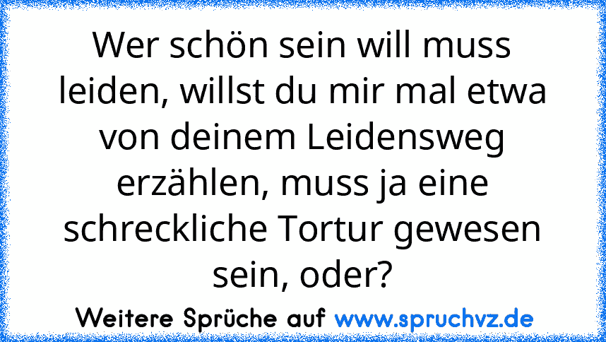 Wer schön sein will muss leiden, willst du mir mal etwa von deinem Leidensweg erzählen, muss ja eine schreckliche Tortur gewesen sein, oder?