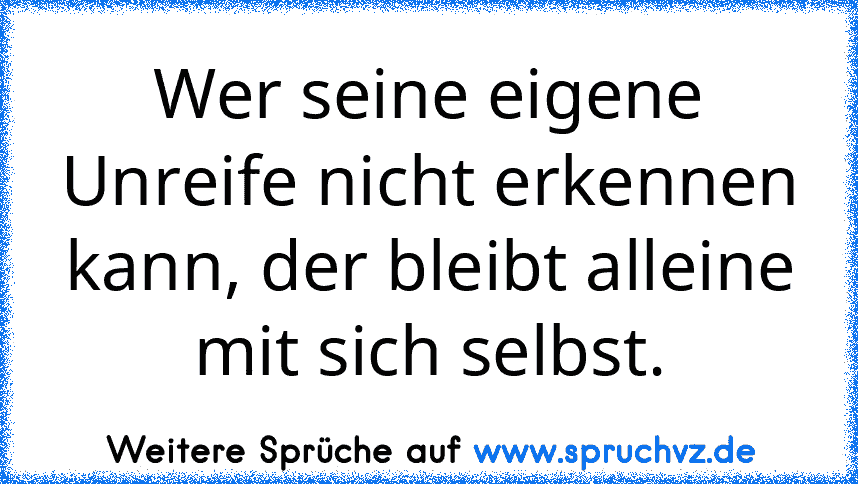 Wer seine eigene Unreife nicht erkennen kann, der bleibt alleine mit sich selbst.