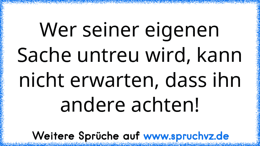 Wer seiner eigenen Sache untreu wird, kann nicht erwarten, dass ihn andere achten!