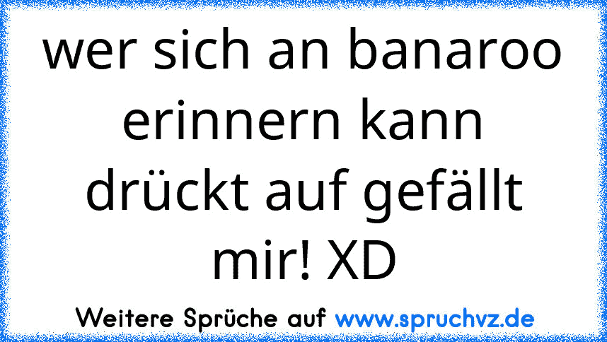 wer sich an banaroo erinnern kann drückt auf gefällt mir! XD