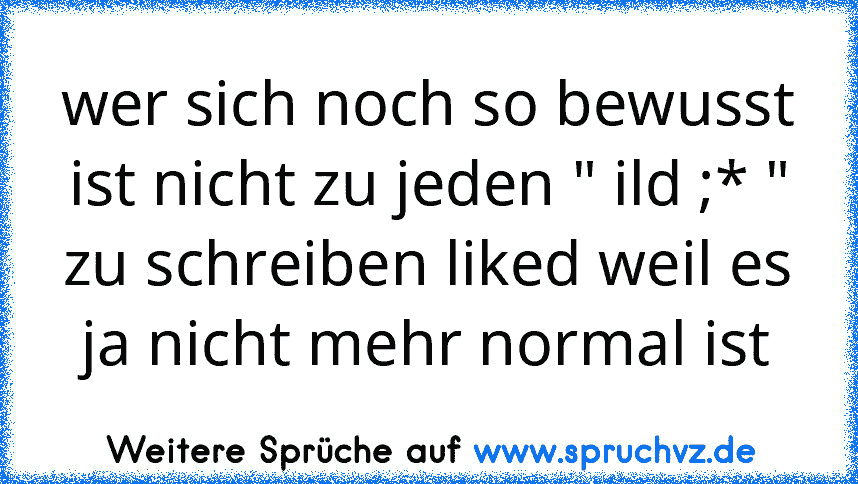 wer sich noch so bewusst ist nicht zu jeden " ild ;* "
zu schreiben liked weil es ja nicht mehr normal ist