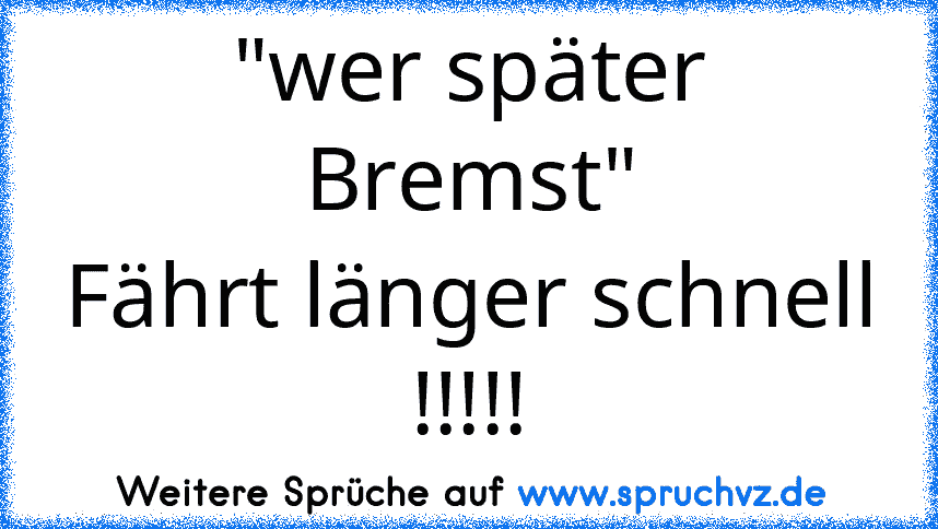 "wer später Bremst"
Fährt länger schnell !!!!!