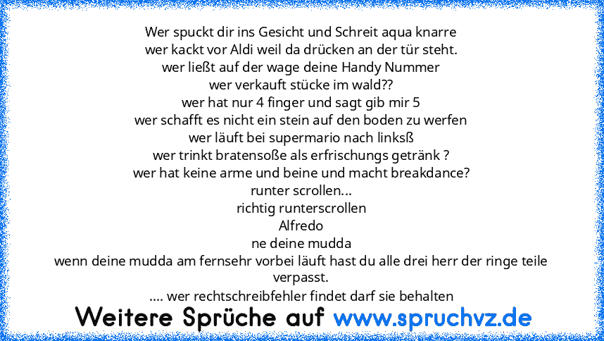 Wer spuckt dir ins Gesicht und Schreit aqua knarre
wer kackt vor Aldi weil da drücken an der tür steht.
wer ließt auf der wage deine Handy Nummer
wer verkauft stücke im wald??
wer hat nur 4 finger und sagt gib mir 5
wer schafft es nicht ein stein auf den boden zu werfen
wer läuft bei supermario nach linksß
wer trinkt bratensoße als erfrischungs getränk ?
wer hat keine arme und beine und macht b...