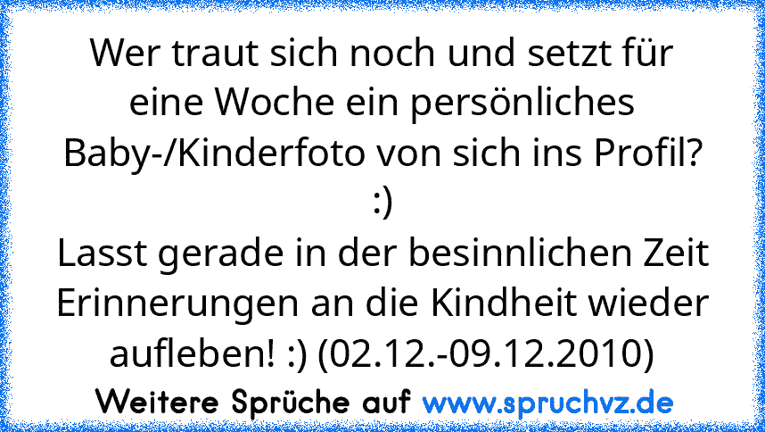 Wer traut sich noch und setzt für eine Woche ein persönliches Baby-/Kinderfoto von sich ins Profil? :)
Lasst gerade in der besinnlichen Zeit Erinnerungen an die Kindheit wieder aufleben! :) (02.12.-09.12.2010)