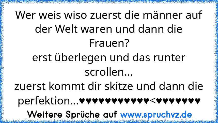 Wer weis wiso zuerst die männer auf der Welt waren und dann die Frauen?
erst überlegen und das runter scrollen...
zuerst kommt dir skitze und dann die perfektion...♥♥♥♥♥♥♥♥♥♥♥