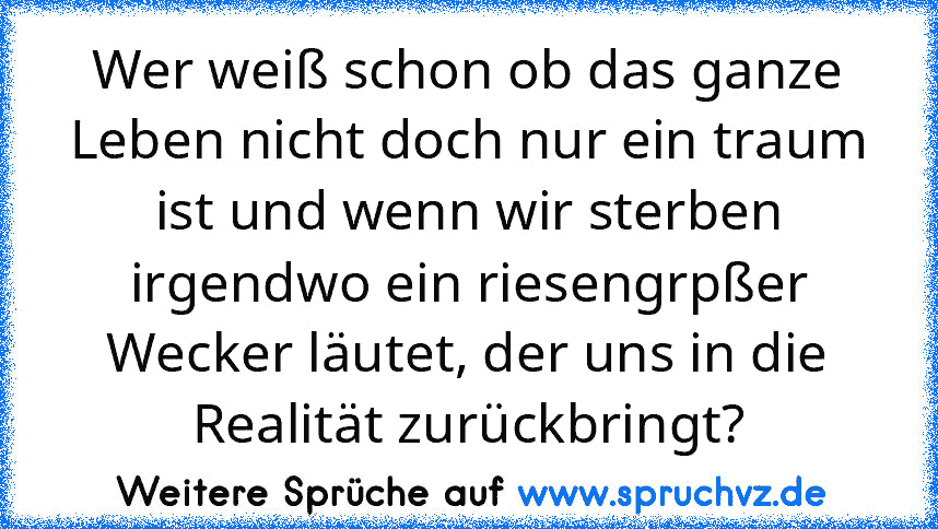 Wer weiß schon ob das ganze Leben nicht doch nur ein traum ist und wenn wir sterben irgendwo ein riesengrpßer Wecker läutet, der uns in die Realität zurückbringt?