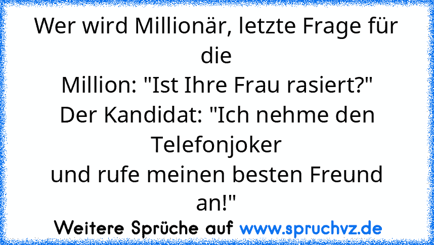 Wer wird Millionär, letzte Frage für die
Million: "Ist Ihre Frau rasiert?"
Der Kandidat: "Ich nehme den Telefonjoker
und rufe meinen besten Freund an!"