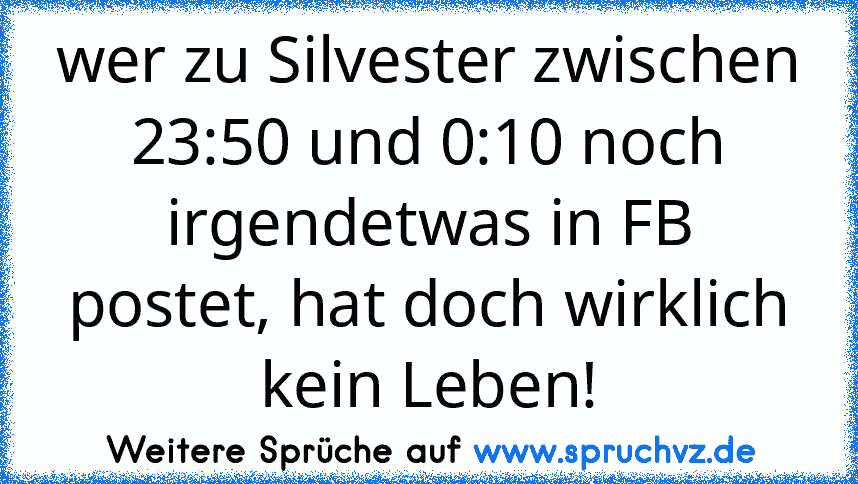 wer zu Silvester zwischen 23:50 und 0:10 noch irgendetwas in FB postet, hat doch wirklich kein Leben!