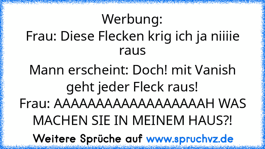 Werbung:
Frau: Diese Flecken krig ich ja niiiie raus
Mann erscheint: Doch! mit Vanish geht jeder Fleck raus!
Frau: AAAAAAAAAAAAAAAAAAH WAS MACHEN SIE IN MEINEM HAUS?!