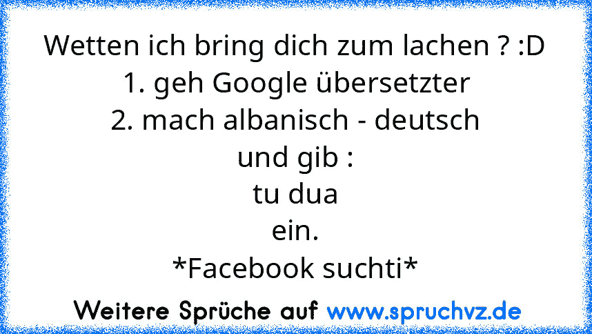 Wetten ich bring dich zum lachen ? :D
1. geh Google übersetzter
2. mach albanisch - deutsch
und gib :
tu dua
ein.
*Facebook suchti*