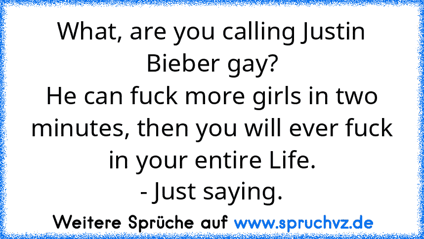 What, are you calling Justin Bieber gay?
He can fuck more girls in two minutes, then you will ever fuck in your entire Life.
- Just saying.