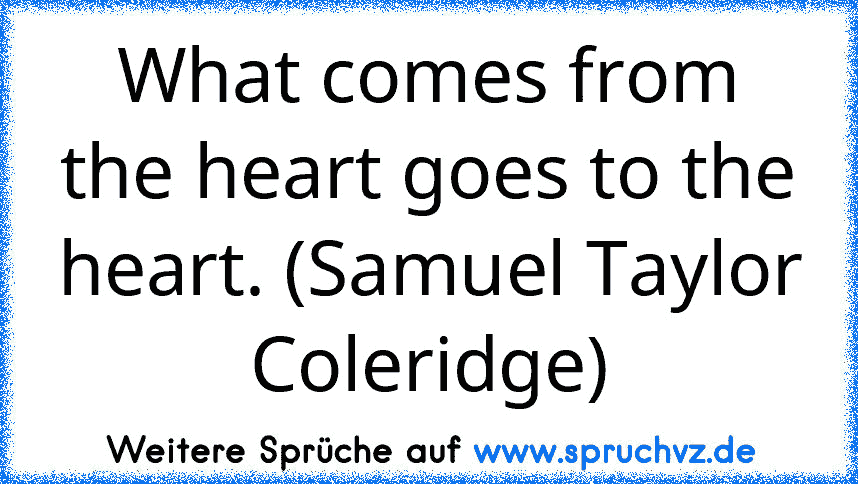 What comes from the heart goes to the heart. (Samuel Taylor Coleridge)