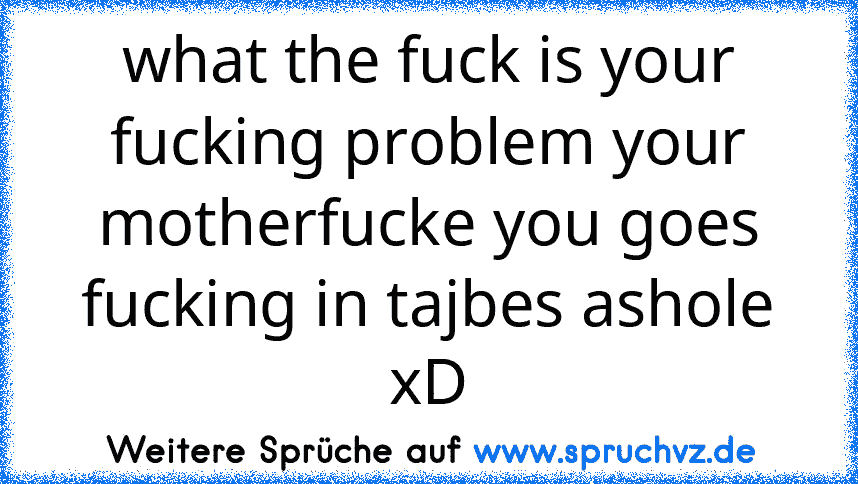 what the fuck is your fucking problem your motherfucke you goes fucking in tajbes ashole xD