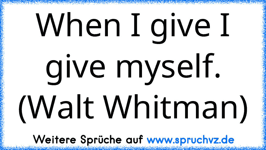 When I give I give myself. (Walt Whitman)