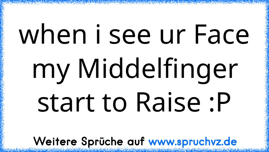 when i see ur Face my Middelfinger start to Raise :P