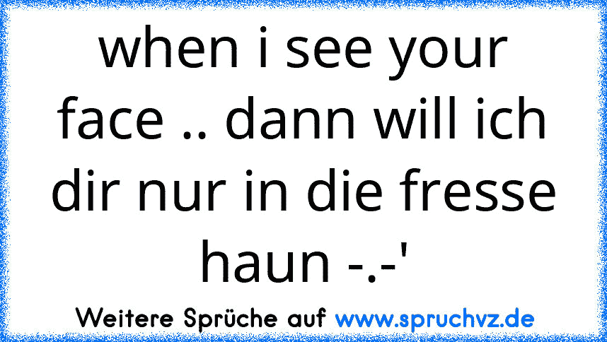 when i see your face .. dann will ich dir nur in die fresse haun -.-'