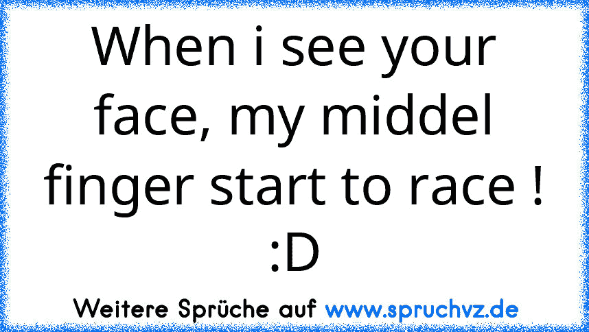 When i see your face, my middel finger start to race ! :D