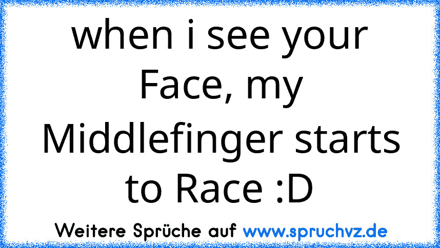 when i see your Face, my Middlefinger starts to Race :D