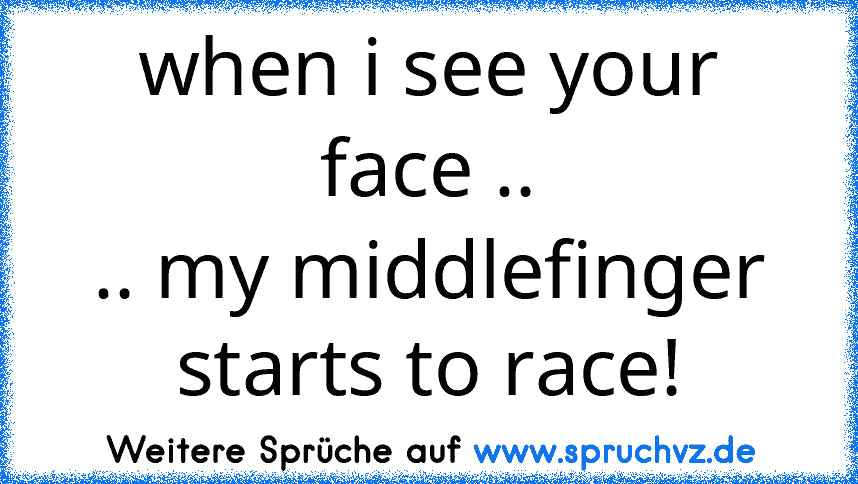 when i see your face ..
.. my middlefinger starts to race!