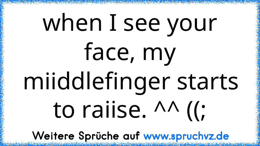 when I see your face, my miiddlefinger starts to raiise. ^^ ((;