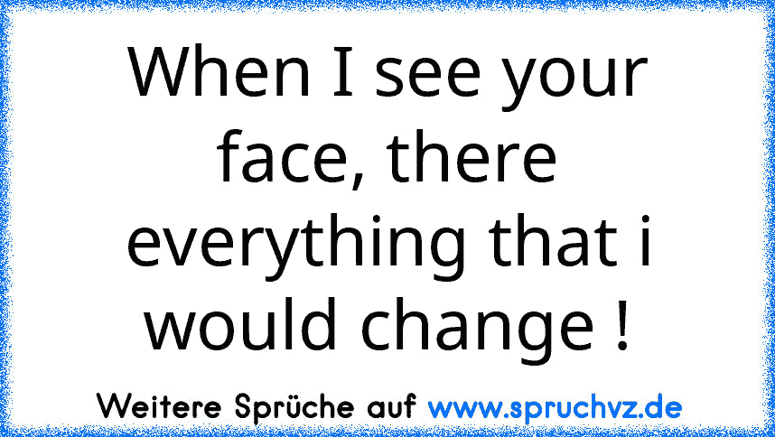 When I see your face, there everything that i would change !