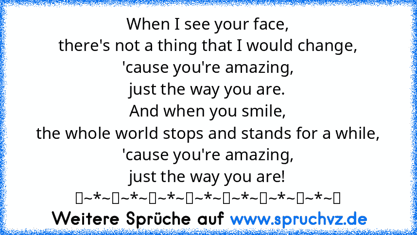 When I see your face,
there's not a thing that I would change,
'cause you're amazing,
just the way you are.
And when you smile,
the whole world stops and stands for a while,
'cause you're amazing,
just the way you are!
♡~*~♡~*~♡~*~♡~*~♡~*~♡~*~♡~*~♡