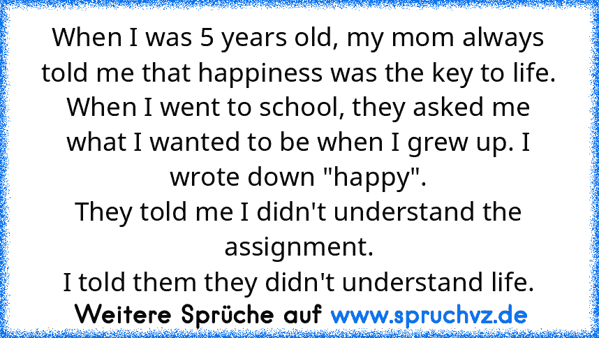 When I was 5 years old, my mom always told me that happiness was the key to life. When I went to school, they asked me what I wanted to be when I grew up. I wrote down "happy".
They told me I didn't understand the assignment.
I told them they didn't understand life.